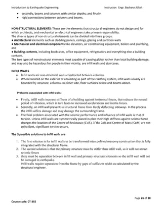 Introduction to Earthquake Engineering Instructor: Engr. Basharat Ullah
Page 26 of 38
Course code: CT-392
 secondly, beams and columns with similar depths; and finally,
 rigid connections between columns and beams.
NON-STRUCTURAL ELEMENTS: These are the elements that structural engineers do not design and for
which architects, and mechanical or electrical engineers take primary responsibility.
The diverse types of non-structural elements can be divided into three groups:
● Architectural elements such as cladding panels, ceilings, glazing and partition walls
● Mechanical and electrical components like elevators, air conditioning equipment, boilers and plumbing,
and
● Building contents, including bookcases, office equipment, refrigerators and everything else a building
contains.
The two types of nonstructural elements most capable of causing global rather than local building damage,
and may also be hazardous for people in their vicinity, are infill walls and staircases.
INFILL WALLS
 Infill walls are non-structural walls constructed between columns.
 Where located on the exterior of a building as part of the cladding system, infill walls usually are
bounded by structure; columns on either side, floor surfaces below and beams above.
Problems associated with infill walls:
 Firstly, infill walls increase stiffness of a building against horizontal forces, that reduces the natural
period of vibration, which in turn leads to increased accelerations and inertia forces.
 Secondly, an infill wall prevents a structural frame from freely deflecting sideways. In the process
the infill suffers damage and may damage the surrounding frame.
 The final problem associated with the seismic performance and influence of infill walls is that of
torsion. Unless infill walls are symmetrically placed in plan their high stiffness against seismic force
changes the location of the Centre of Resistance (CoR). If the CoR and Centre of Mass (CoM) are not
coincident, significant torsion occurs.
The 3 possible solutions to infill walls are
1. The first solution is for infill walls to be transformed into confined masonry construction that is fully
integrated with the structural frame.
2. The second solution is that the primary structure must be stiffer than infill wall, so it will not attract
seismic forces
3. there must be separation between infill wall and primary structural elements so the infill wall will not
be damaged in earthquake.
Infill walls require separation from the frame by gaps of sufficient width as calculated by the
structural engineer.
 