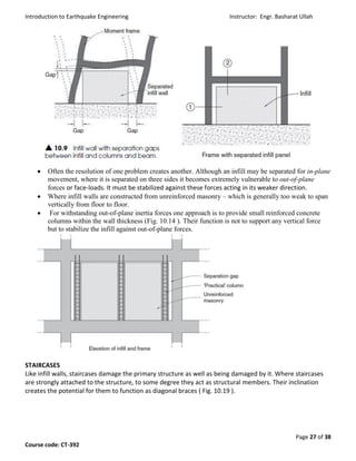 Introduction to Earthquake Engineering Instructor: Engr. Basharat Ullah
Page 27 of 38
Course code: CT-392
 Often the resolution of one problem creates another. Although an infill may be separated for in-plane
movement, where it is separated on three sides it becomes extremely vulnerable to out-of-plane
forces or face-loads. It must be stabilized against these forces acting in its weaker direction.
 Where infill walls are constructed from unreinforced masonry – which is generally too weak to span
vertically from floor to floor.
 For withstanding out-of-plane inertia forces one approach is to provide small reinforced concrete
columns within the wall thickness (Fig. 10.14 ). Their function is not to support any vertical force
but to stabilize the infill against out-of-plane forces.
STAIRCASES
Like infill walls, staircases damage the primary structure as well as being damaged by it. Where staircases
are strongly attached to the structure, to some degree they act as structural members. Their inclination
creates the potential for them to function as diagonal braces ( Fig. 10.19 ).
 