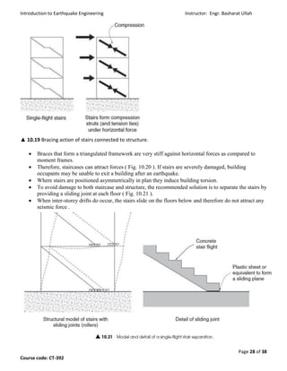 Introduction to Earthquake Engineering Instructor: Engr. Basharat Ullah
Page 28 of 38
Course code: CT-392
▲ 10.19 Bracing action of stairs connected to structure.
 Braces that form a triangulated framework are very stiff against horizontal forces as compared to
moment frames.
 Therefore, staircases can attract forces ( Fig. 10.20 ). If stairs are severely damaged, building
occupants may be unable to exit a building after an earthquake.
 Where stairs are positioned asymmetrically in plan they induce building torsion.
 To avoid damage to both staircase and structure, the recommended solution is to separate the stairs by
providing a sliding joint at each floor ( Fig. 10.21 ).
 When inter-storey drifts do occur, the stairs slide on the floors below and therefore do not attract any
seismic force .
 