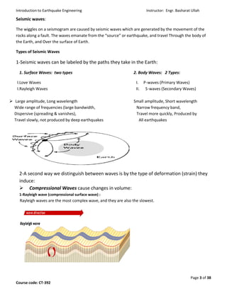 Introduction to Earthquake Engineering Instructor: Engr. Basharat Ullah
Page 3 of 38
Course code: CT-392
Seismic waves:
The wiggles on a seismogram are caused by seismic waves which are generated by the movement of the
rocks along a fault. The waves emanate from the “source” or earthquake, and travel Through the body of
the Earth, and Over the surface of Earth.
Types of Seismic Waves
1-Seismic waves can be labeled by the paths they take in the Earth:
1. Surface Waves: two types 2. Body Waves: 2 Types:
I.Love Waves I. P-waves (Primary Waves)
I.Rayleigh Waves II. S-waves (Secondary Waves)
 Large amplitude, Long wavelength Small amplitude, Short wavelength
Wide range of frequencies (large bandwidth, Narrow frequency band,
Dispersive (spreading & vanishes), Travel more quickly, Produced by
Travel slowly, not produced by deep earthquakes All earthquakes
2-A second way we distinguish between waves is by the type of deformation (strain) they
induce:
 Compressional Waves cause changes in volume:
1-Rayleigh wave (compressional surface wave) :
Rayleigh waves are the most complex wave, and they are also the slowest.
 