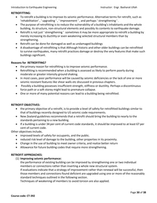 Introduction to Earthquake Engineering Instructor: Engr. Basharat Ullah
Page 30 of 38
Course code: CT-392
RETROFITTING:
 To retrofit a building is to improve its seismic performance. Alternative terms for retrofit, such as
‘rehabilitation’ , ‘ upgrading ’ , ‘ improvement ’ , and perhaps ‘ strengthening ’ .
 The purpose of retrofitting is to reduce the vulnerability of a building’s inhabitants and the whole
building, its structure, non-structural elements and possibly its contents to earthquake damage.
 Retrofit is not just ‘ strengthening ’ sometimes it may be more appropriate to retrofit a building by
merely increasing its ductility or even weakening selected structural members than by
strengthening.
 Retrofit can be done for damaged as well as undamaged buildings
 A disadvantage of retrofitting is that Although historic and other older buildings can be retrofitted
to survive earthquakes, many retrofit practices damage or destroy the very features that make such
buildings significant.
Reasons for RETROFITING?
 the primary reason for retrofitting is to improve seismic performance.
 Retrofitting is recommended when a building is assessed as likely to perform poorly during
moderate or greater intensity ground shaking.
 In most cases, poor performance will be caused by seismic deficiencies or the lack of one or more
seismic resistant features like shear walls etc discussed in previous chapters.
 Possibly a building possesses insufficient strength, stiffness or ductility. Perhaps a discontinuous
force path or a soft storey might lead to premature collapse.
 One or more of many potential reasons can lead to a building being retrofitted.
RETROFIT OBJECTIVES:
 the primary objective of a retrofit, is to provide a level of safety for retrofitted buildings similar to
that of buildings recently designed to US seismic code requirements.
 New Zealand guidelines recommends that a retrofit should bring the building to nearly to the
standards pertaining to a new building.
 If a building is under 34 per cent of current code standards, it should be improved to at least 67 per
cent of current code.
Other objectives include,
 improved levels of safety for occupants, and the public.
 reduced risk level of damage to the building, other properties in its proximity.
 Change in the use of building to meet owner criteria, and realize better return
 Allowance for future building codes that require more strengthening.
RETROFIT APPROACHES:
(1) Improving seismic performance:
the performance of existing building can be improved by strengthening one or two individual
members or connections rather than inserting a whole new structural system.
If evaluations indicate that a strategy of improvement rather than renewal will be successful, then
those members and connections found deficient are upgraded using one or more of the reasonably
standard techniques outlined in the following section.
Techniques of weakening of members to avoid torsion are also applied.
 