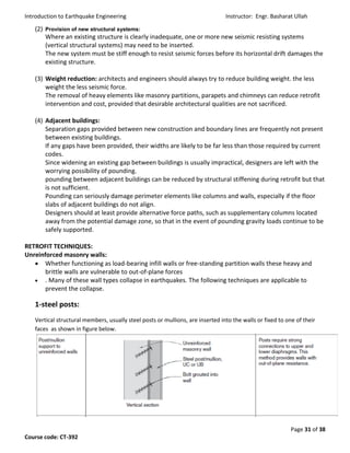 Introduction to Earthquake Engineering Instructor: Engr. Basharat Ullah
Page 31 of 38
Course code: CT-392
(2) Provision of new structural systems:
Where an existing structure is clearly inadequate, one or more new seismic resisting systems
(vertical structural systems) may need to be inserted.
The new system must be stiff enough to resist seismic forces before its horizontal drift damages the
existing structure.
(3) Weight reduction: architects and engineers should always try to reduce building weight. the less
weight the less seismic force.
The removal of heavy elements like masonry partitions, parapets and chimneys can reduce retrofit
intervention and cost, provided that desirable architectural qualities are not sacrificed.
(4) Adjacent buildings:
Separation gaps provided between new construction and boundary lines are frequently not present
between existing buildings.
If any gaps have been provided, their widths are likely to be far less than those required by current
codes.
Since widening an existing gap between buildings is usually impractical, designers are left with the
worrying possibility of pounding.
pounding between adjacent buildings can be reduced by structural stiffening during retrofit but that
is not sufficient.
Pounding can seriously damage perimeter elements like columns and walls, especially if the floor
slabs of adjacent buildings do not align.
Designers should at least provide alternative force paths, such as supplementary columns located
away from the potential damage zone, so that in the event of pounding gravity loads continue to be
safely supported.
RETROFIT TECHNIQUES:
Unreinforced masonry walls:
 Whether functioning as load-bearing infill walls or free-standing partition walls these heavy and
brittle walls are vulnerable to out-of-plane forces
 . Many of these wall types collapse in earthquakes. The following techniques are applicable to
prevent the collapse.
1-steel posts:
Vertical structural members, usually steel posts or mullions, are inserted into the walls or fixed to one of their
faces as shown in figure below.
 
