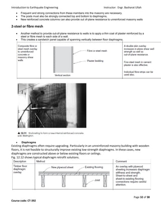 Introduction to Earthquake Engineering Instructor: Engr. Basharat Ullah
Page 32 of 38
Course code: CT-392
 Frequent and strong connections from these members into the masonry are necessary.
 The posts must also be strongly connected top and bottom to diaphragms,
 New reinforced concrete columns can also provide out of-plane resistance to unreinforced masonry walls
2-steel or fibre mesh
 Another method to provide out-of-plane resistance to walls is to apply a thin coat of plaster reinforced by a
steel or fibre mesh to each side of a wall.
 This creates a sandwich panel capable of spanning vertically between floor diaphragms.
 Diaphragms
Existing diaphragms often require upgrading. Particularly in an unreinforced masonry building with wooden
floors, it is not feasible to structurally improve existing low-strength diaphragms. In these cases, new
diaphragms are constructed above or below existing floors or ceilings.
Fig. 12.12 shows typical diaphragm retrofit solutions.
 