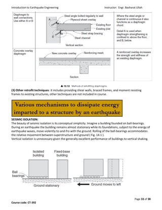 Introduction to Earthquake Engineering Instructor: Engr. Basharat Ullah
Page 33 of 38
Course code: CT-392
(3) Other retrofit techniques: it includes providing shear walls, braced frames, and moment resisting
frames to existing structures, other techniques are not included in course.
SEISMIC ISOLATION:
The beauty of seismic isolation is its conceptual simplicity. Imagine a building founded on ball-bearings.
During an earthquake the building remains almost stationary while its foundations, subject to the energy of
earthquake waves, move violently to-and-fro with the ground. Rolling of the ball-bearings accommodates
the relative movement between superstructure and ground ( Fig. 14.1 ).
Vertical isolation is unnecessary given the generally excellent performance of buildings to vertical shaking.
 