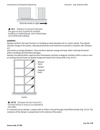 Introduction to Earthquake Engineering Instructor: Engr. Basharat Ullah
Page 34 of 38
Course code: CT-392
DAMPERS:
Dampers perform the same function in a building as shock absorbers do in a motor vehicle. They absorb
vibration energy in the system, reducing acceleration and movement to provide a smoother ride. Dampers
are
also known as energy dissipaters. They transform dynamic energy into heat, either reducing horizontal
drifts in buildings (and therefore damage),
dampers are placed within superstructure frameworks; perhaps as diagonal members within a new or even
an existing moment frame to absorb energy and reduce inter-storey drifts ( Fig. 14.15 ).
In a classical viscous damper, a piston with an orifice is forced through a fluid-filled cylinder (Fig. 14.17). The
resistance of the damper is proportional to the velocity of the piston.
 