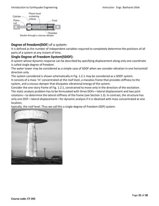 Introduction to Earthquake Engineering Instructor: Engr. Basharat Ullah
Page 35 of 38
Course code: CT-392
Degree of freedom(DOF) of a system:
It is defined as the number of independent variables required to completely determine the positions of all
parts of a system at any instant of time.
Single Degree of Freedom System(SDOF):
A system whose dynamic response can be described by specifying displacement along only one coordinate
is called single degree of freedom.
The water tower may be considered as a simple case of SDOF when we consider vibration in one horizontall
direction only.
The system considered is shown schematically in Fig. 1.2.1 may be considered as a SDOF system.
It consists of a mass ‘m’ concentrated at the roof level, a massless frame that provides stiffness to the
system, and a viscous damper that dissipates vibrational energy of the system.
Consider the one-story frame of Fig. 1.2.1, constrained to move only in the direction of the excitation.
The static analysis problem has to be formulated with three DOFs—lateral displacement and two joint
rotations—to determine the lateral stiffness of the frame (see Section 1.3). In contrast, the structure has
only one DOF—lateral displacement—for dynamic analysis if it is idealized with mass concentrated at one
location,
typically, the roof level. Thus we call this a single-degree-of-freedom (SDF) system.
 