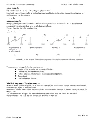Introduction to Earthquake Engineering Instructor: Engr. Basharat Ullah
Page 37 of 38
Course code: CT-392
Spring Force: fs
Internal Forces induced in a body undergoing deformation.
For elastic system the spring force is directly proportional to the deformation produced and is equal to
stiffness times the deformation.
Damping Force: fd
Damping is the process by which free vibration steadily diminishes in amplitude due to dissipation of
energy and the corresponding force is called damping force.
Viscous Damping force for small velocity,
There are many energy dissipating mechanisms:
 Heating of the material due to internal friction
 Opening and closing of micro cracks
 Friction between structural and non-structural components
 Connections
 External devices, dampers
Multiple degrees of freedom system:
A system whose dynamic response can be described by specifying displacement along at least two coordinates is
called multiple degree of freedom system.
the simplest possible MDF system, a highly idealized two-story frame subjected to external forces p1(t) and p2(t)
(Fig. 9.1.1a).
The two-story frame of Fig. 9.1.1a, with lumped mass at each floor level, has two DOFs: the lateral
displacements u1 and u2 of the two floors in the direction of the x-axis.
kufS 
ucfD

 