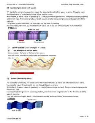 Introduction to Earthquake Engineering Instructor: Engr. Basharat Ullah
Page 4 of 38
Course code: CT-392
2-P-wave (compressional body wave):
“P” stands for primary, because they travel the fastest and are the first waves to arrive. They also travel
through all types of materials including solids, liquids, gasses.
Within Earth, P-waves travel at speeds up to 14 km/s (kilometers per second). The precise velocity depends
on the rock type. The motion produced by a P-wave is an alternating compression and expansion of the
material.
The ground is deformed along the direction that the wave is traveling.
P-waves are sound waves, but most seismic P-waves are at too low a frequency for humans to hear.
 Shear Waves cause changes in shape:
(1) Love wave (shear surface wave)
Loves waves are the faster of the two surface waves.
They vibrate the ground from side-to-side with no vertical movement.
(2) S-wave (shear body wave):
“S” stands for secondary, and these waves travel second fastest. S-waves are often called shear waves.
S-waves also travel through solids but not through liquids or gasses.
Within Earth, S-waves travel at speeds up to 8 km/s (kilometers per second). The precise velocity depends
on the rock type.
S-waves vibrate the ground in a shearing motion, with movement perpendicular to the direction that the
wave is traveling.
They are often the largest waves close to an earthquake, and they usually do the most damage.
 