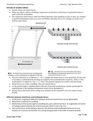 Introduction to Earthquake Engineering Instructor: Engr. Basharat Ullah
Page 7 of 38
Course code: CT-392
NATURE OF SEISMIC FORCES
 Seismic forces are inertia forces.
 When any object, such as a building, experiences acceleration, inertia force is generated when its
mass resists the acceleration.
 We experience inertia forces while travelling.Especially when standing in a bus or train, any changes
in speed (accelerations) cause us to lose our balance and either force us to change our stance or to
hold on more firmly.
 Newton’s Second Law of Motion, F = M x a enables the inertia force F to be quantified. M, the mass
of an object, is determined by dividing its weight by the acceleration due to gravity, while a is the
acceleration it is subject to ( Fig. 2.1 ). This is the primary equation for seismic resistant design.
 Inertia forces act within a building. They are internal forces.
 As the ground under a building shakes sideways, horizontal accelerations transfer up through the
superstructure of the building and generate inertia forces throughout it.
 gravity forces and inertia forces acting on an element can be assumed to act at its centre of mass
(CoM),
difference between wind forces and earthquake forces:
1. At this point a significant difference between wind and inertia forces can be appreciated.
2. Wind force is external to a building.
3. Wind pressure that pushes against a building acts upon external surfaces. Its magnitude and centre
of loading is determined by the surface area upon which it acts ( Fig. 2.4 ).
4. Like inertia forces, wind loading is dynamic, but whereas peak earthquake forces act for just
fractions of a second, the duration of a strong wind gust lasts in the order of several seconds.
 
