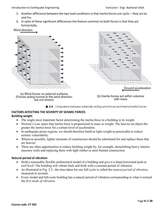 Introduction to Earthquake Engineering Instructor: Engr. Basharat Ullah
Page 8 of 38
Course code: CT-392
5. Another difference between the two load conditions is that inertia forces are cyclic – they act to-
and-fro.
6. In spite of these significant differences the feature common to both forces is that they act
horizontally.
FACTORS AFFECTING THE SEVERITY OF SEISMIC FORCES
Building weight
 The single most important factor determining the inertia force in a building is its weight.
 Newton’s Law states that inertia force is proportional to mass or weight. The heavier an object the
greater the inertia force for a certain level of acceleration.
 In earthquake prone regions, we should therefore build as light-weight as practicable to reduce
seismic vulnerability.
 Wherever possible, lighter elements of construction should be substituted for and replace those that
are heavier.
 There are often opportunities to reduce building weight by, for example, demolishing heavy interior
masonry walls and replacing them with light timber or steel framed construction.
Natural period of vibration
 Hold a reasonably flexible architectural model of a building and give it a sharp horizontal push at
roof level. The building will vibrate back and forth with a constant period of vibration.
 As illustrated in Fig. 2.5 , the time taken for one full cycle is called the natural period of vibration,
measured in seconds.
 Every model and full-scale building has a natural period of vibration corresponding to what is termed
the first mode of vibration.
 