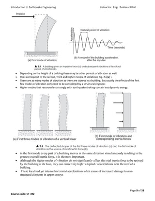 Introduction to Earthquake Engineering Instructor: Engr. Basharat Ullah
Page 9 of 38
Course code: CT-392
 Depending on the height of a building there may be other periods of vibration as well.
 They correspond to the second, third and higher modes of vibration ( Fig. 2.6(a) ).
 There are as many modes of vibration as there are storeys in a building. But usually the effects of the first
few modes of vibration only need to be considered by a structural engineer.
 Higher modes that resonate less strongly with earthquake shaking contain less dynamic energy.
 in the first mode every part of a building moves in the same direction simultaneously resulting in the
greatest overall inertia force, it is the most important.
 Although the higher modes of vibration do not significantly affect the total inertia force to be resisted
by the building at its base, they can cause very high ‘whiplash’ accelerations near the roof of a
building.
 These localized yet intense horizontal accelerations often cause of increased damage to non-
structural elements in upper storeys
 