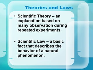 Theories and Laws Scientific Theory – an explanation based on many observation during repeated experiments. Scientific Law – a basic fact that describes the behavior of a natural phenomenon. 