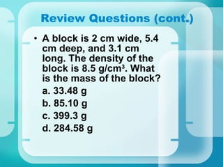 Review Questions (cont.) A block is 2 cm wide, 5.4 cm deep, and 3.1 cm long. The density of the block is 8.5 g/cm 3 . What is the mass of the block? a. 33.48 g b. 85.10 g c. 399.3 g d. 284.58 g 