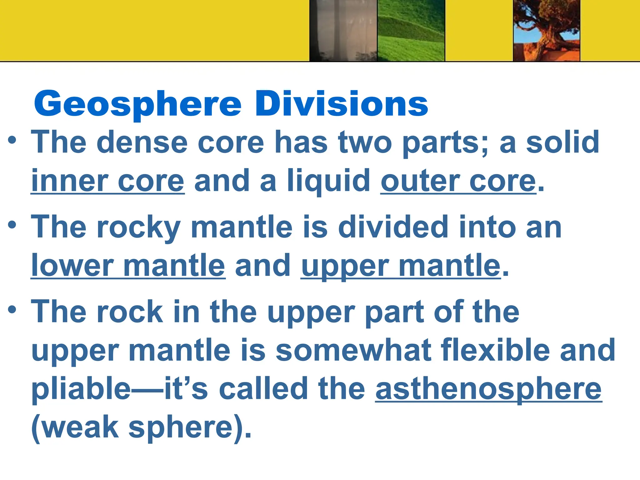 Geosphere Divisions
• The dense core has two parts; a solid
inner core and a liquid outer core.
• The rocky mantle is divided into an
lower mantle and upper mantle.
• The rock in the upper part of the
upper mantle is somewhat flexible and
pliable—it’s called the asthenosphere
(weak sphere).
 