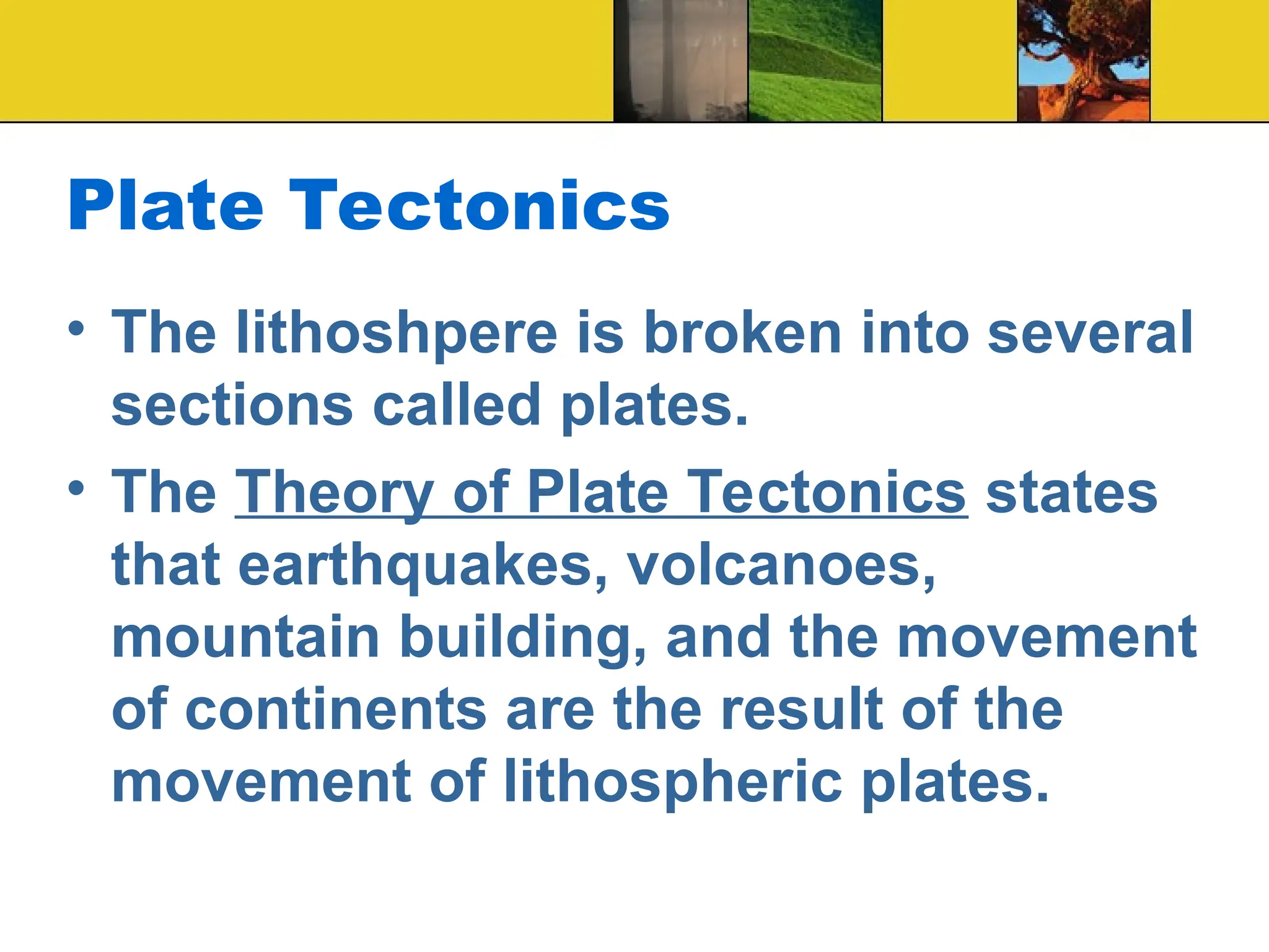 Plate Tectonics
• The lithoshpere is broken into several
sections called plates.
• The Theory of Plate Tectonics states
that earthquakes, volcanoes,
mountain building, and the movement
of continents are the result of the
movement of lithospheric plates.
 