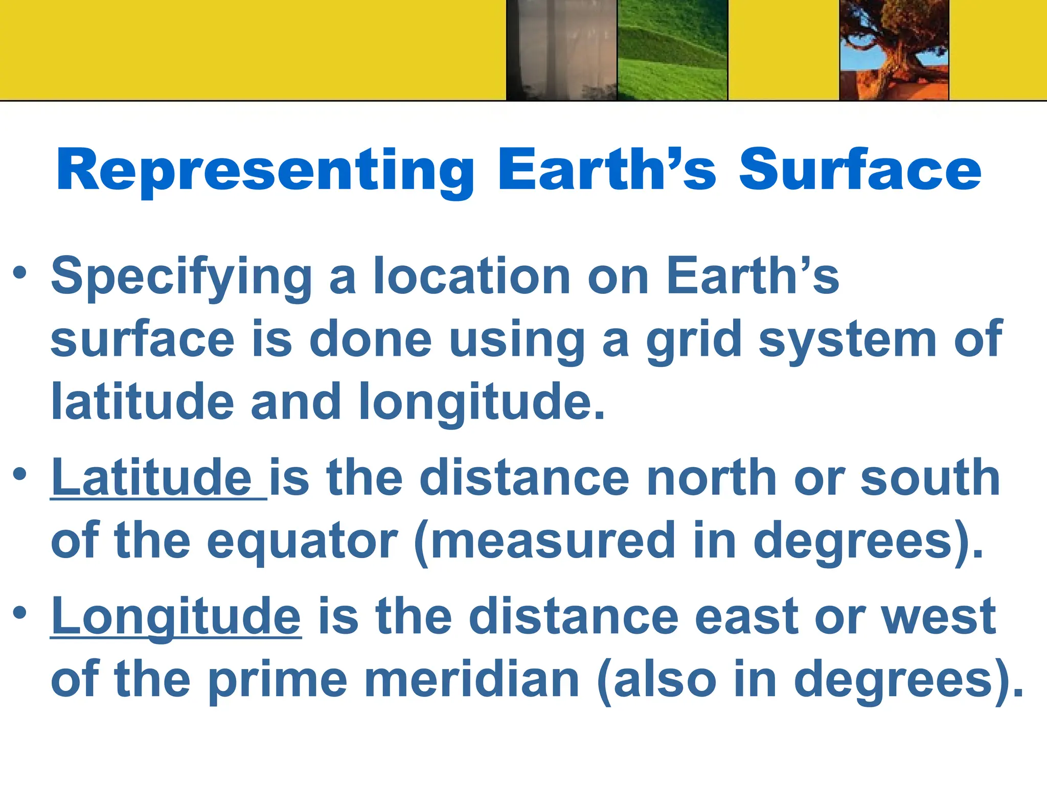 Representing Earth’s Surface
• Specifying a location on Earth’s
surface is done using a grid system of
latitude and longitude.
• Latitude is the distance north or south
of the equator (measured in degrees).
• Longitude is the distance east or west
of the prime meridian (also in degrees).
 