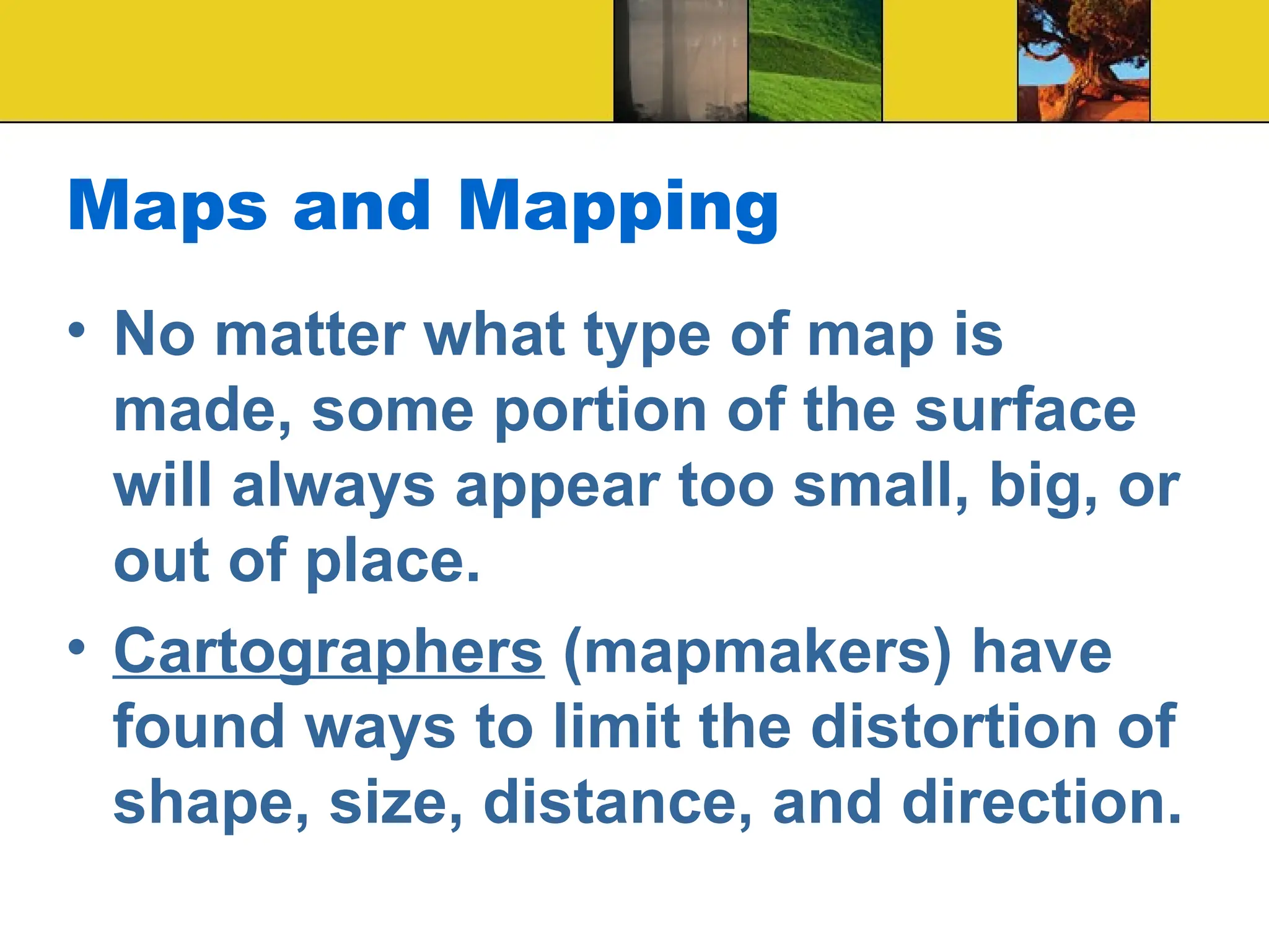Maps and Mapping
• No matter what type of map is
made, some portion of the surface
will always appear too small, big, or
out of place.
• Cartographers (mapmakers) have
found ways to limit the distortion of
shape, size, distance, and direction.
 