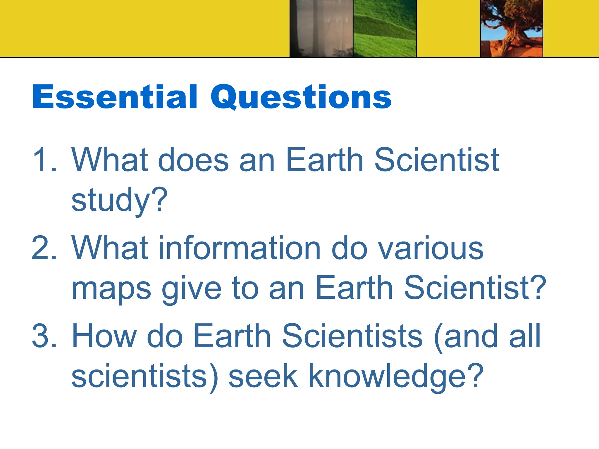 Essential Questions
1. What does an Earth Scientist
study?
2. What information do various
maps give to an Earth Scientist?
3. How do Earth Scientists (and all
scientists) seek knowledge?
 