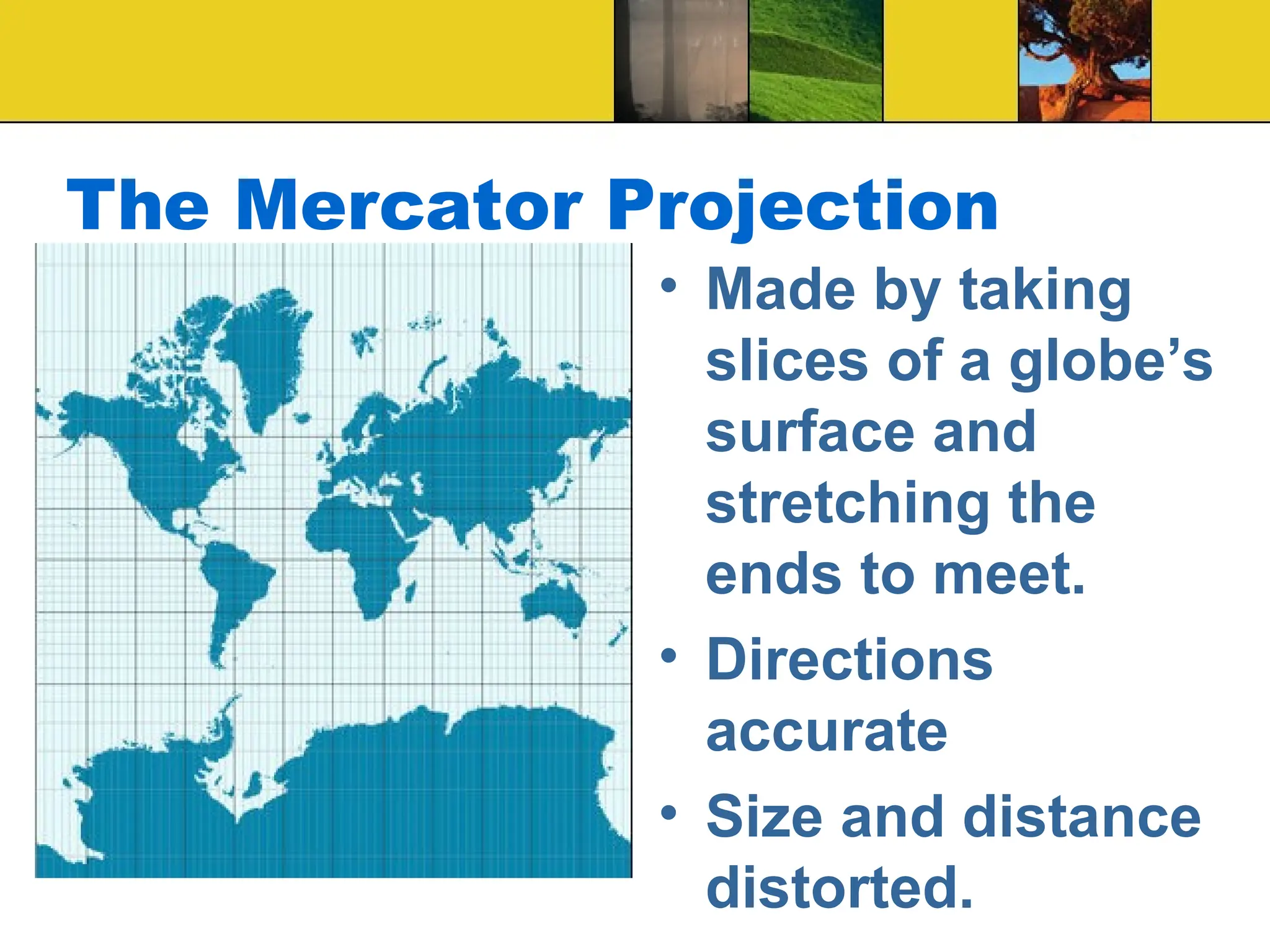 The Mercator Projection
• Made by taking
slices of a globe’s
surface and
stretching the
ends to meet.
• Directions
accurate
• Size and distance
distorted.
 