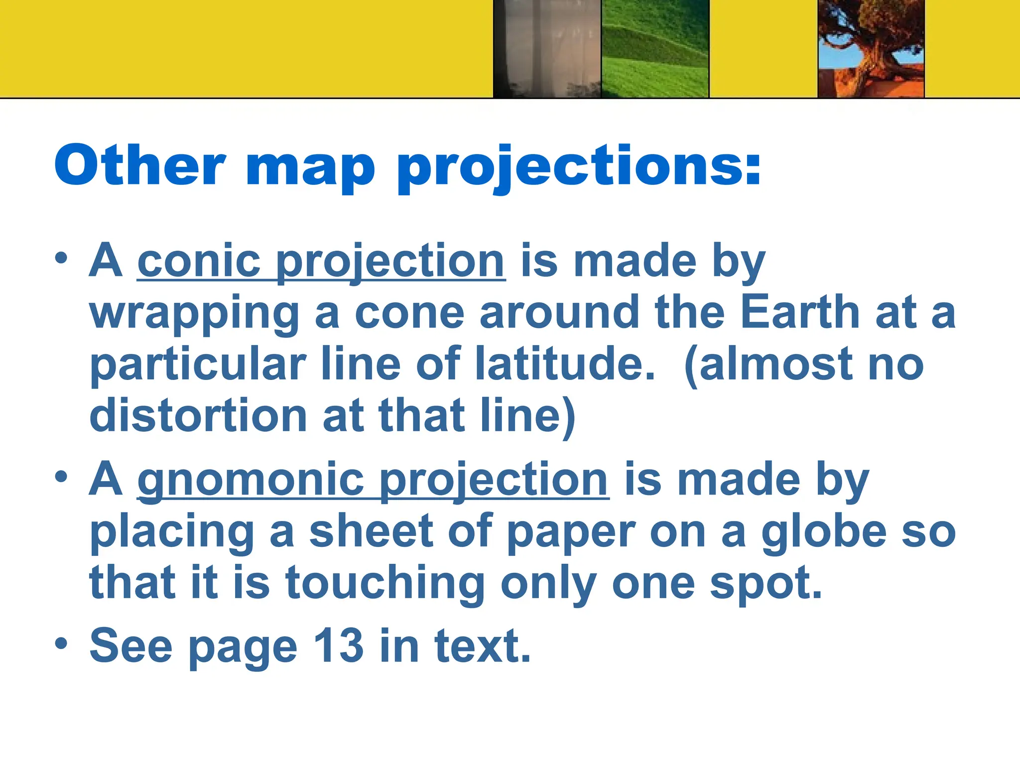 Other map projections:
• A conic projection is made by
wrapping a cone around the Earth at a
particular line of latitude. (almost no
distortion at that line)
• A gnomonic projection is made by
placing a sheet of paper on a globe so
that it is touching only one spot.
• See page 13 in text.
 