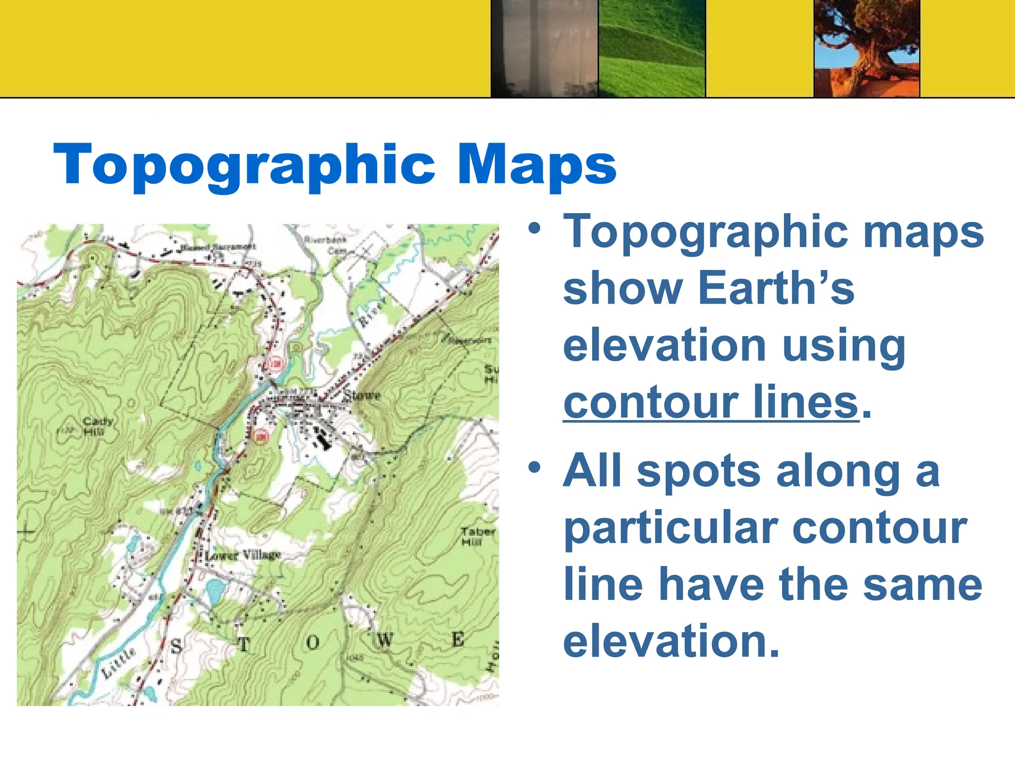 Topographic Maps
• Topographic maps
show Earth’s
elevation using
contour lines.
• All spots along a
particular contour
line have the same
elevation.
 