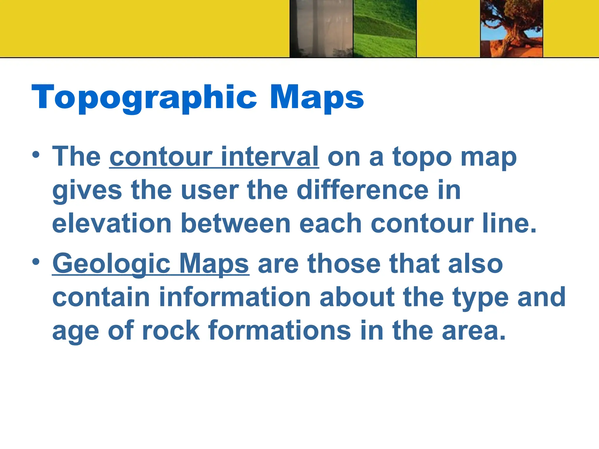 Topographic Maps
• The contour interval on a topo map
gives the user the difference in
elevation between each contour line.
• Geologic Maps are those that also
contain information about the type and
age of rock formations in the area.
 