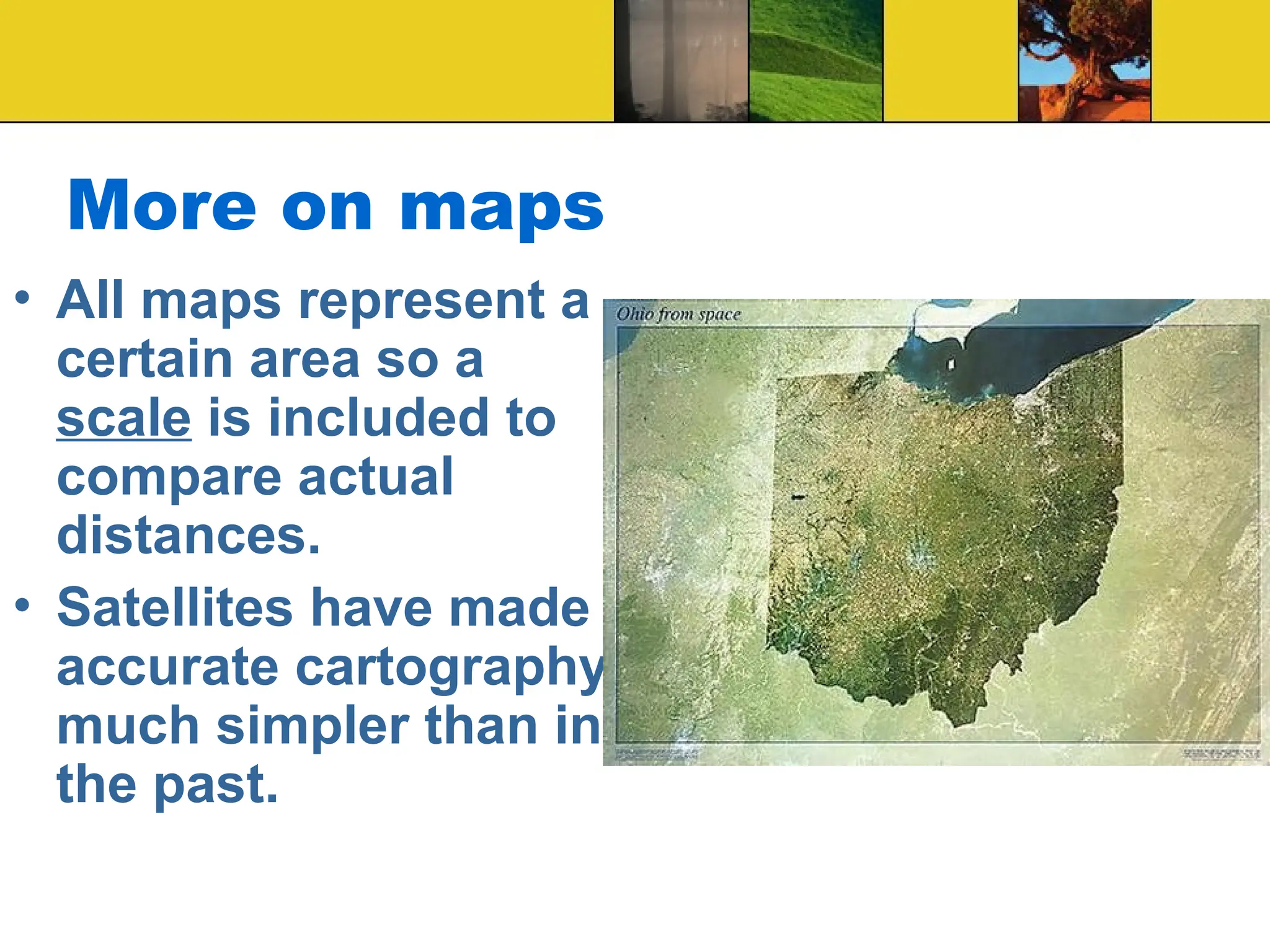 More on maps
• All maps represent a
certain area so a
scale is included to
compare actual
distances.
• Satellites have made
accurate cartography
much simpler than in
the past.
 