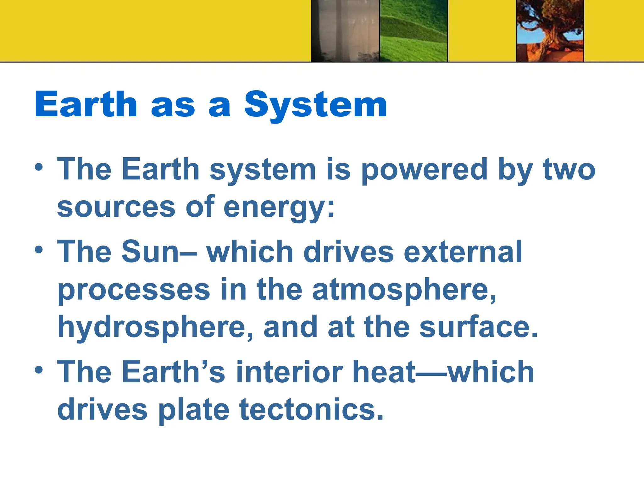 Earth as a System
• The Earth system is powered by two
sources of energy:
• The Sun– which drives external
processes in the atmosphere,
hydrosphere, and at the surface.
• The Earth’s interior heat—which
drives plate tectonics.
 
