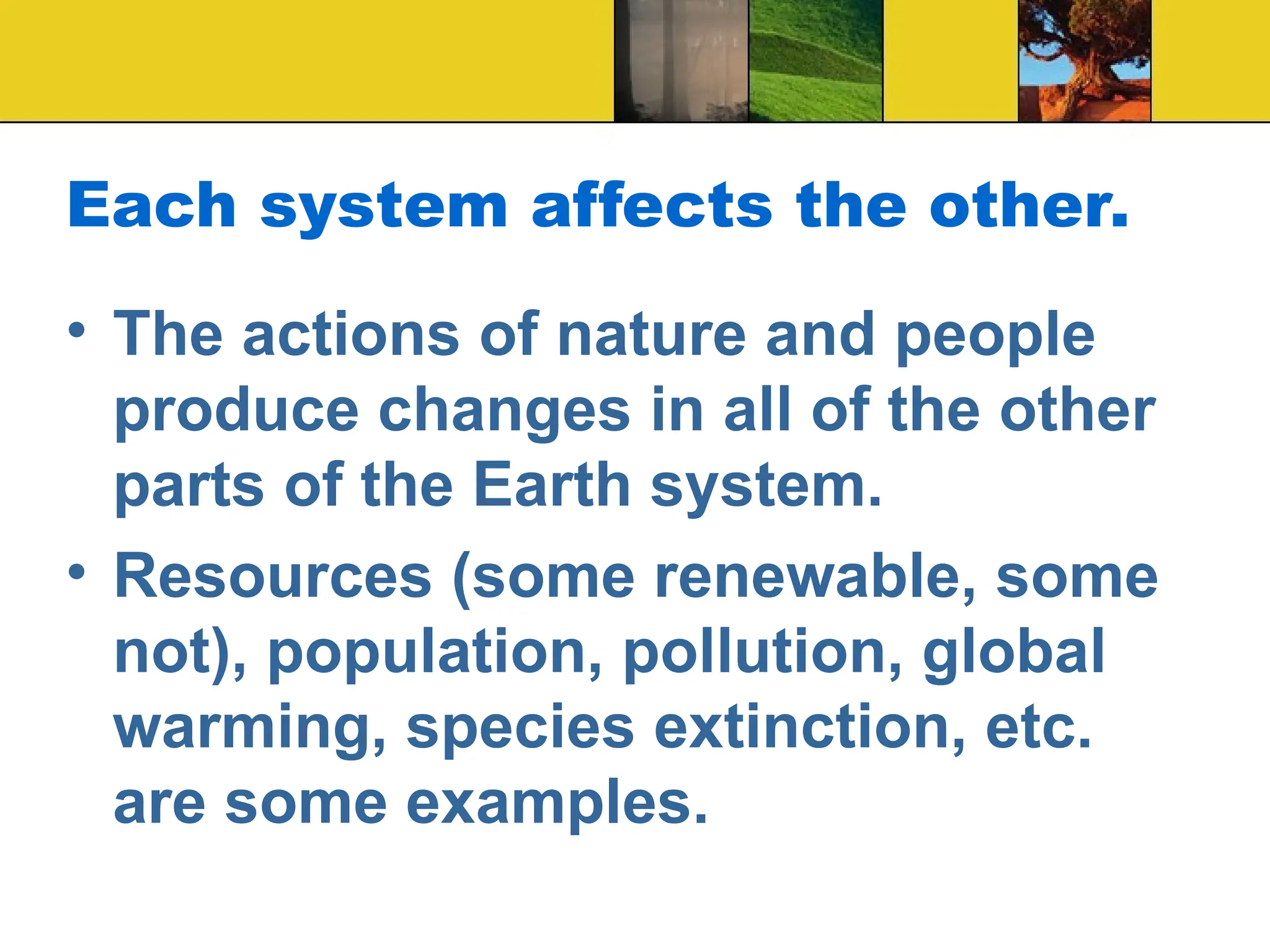 Each system affects the other.
• The actions of nature and people
produce changes in all of the other
parts of the Earth system.
• Resources (some renewable, some
not), population, pollution, global
warming, species extinction, etc.
are some examples.
 