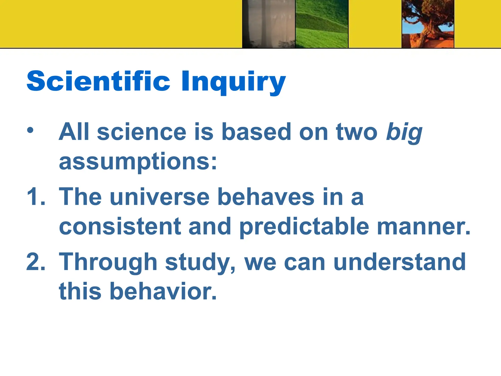 Scientific Inquiry
• All science is based on two big
assumptions:
1. The universe behaves in a
consistent and predictable manner.
2. Through study, we can understand
this behavior.
 