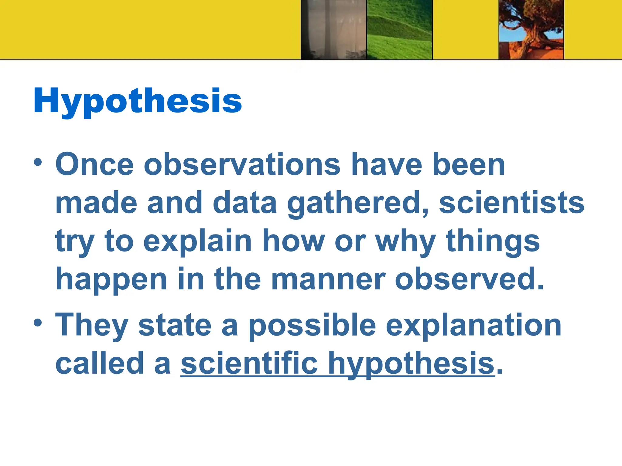 Hypothesis
• Once observations have been
made and data gathered, scientists
try to explain how or why things
happen in the manner observed.
• They state a possible explanation
called a scientific hypothesis.
 