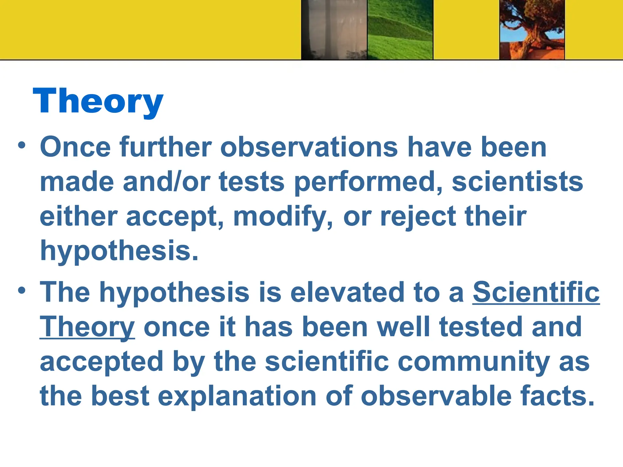 Theory
• Once further observations have been
made and/or tests performed, scientists
either accept, modify, or reject their
hypothesis.
• The hypothesis is elevated to a Scientific
Theory once it has been well tested and
accepted by the scientific community as
the best explanation of observable facts.
 