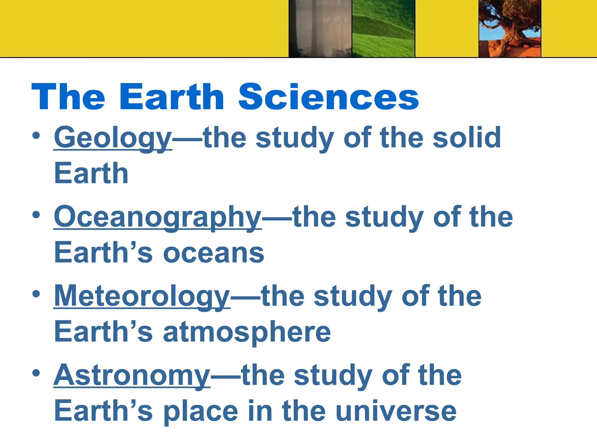 The Earth Sciences
• Geology—the study of the solid
Earth
• Oceanography—the study of the
Earth’s oceans
• Meteorology—the study of the
Earth’s atmosphere
• Astronomy—the study of the
Earth’s place in the universe
 