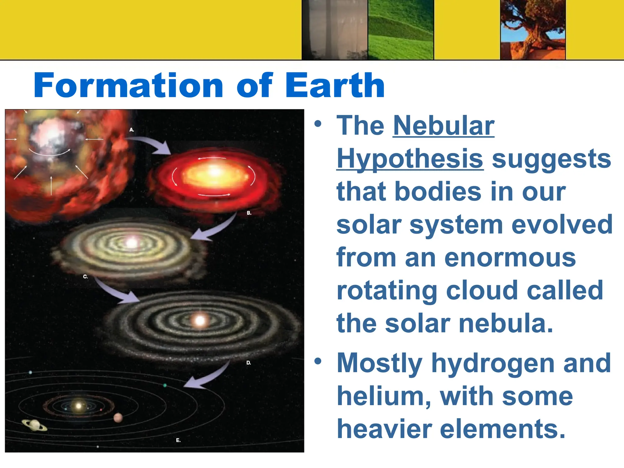 Formation of Earth
• The Nebular
Hypothesis suggests
that bodies in our
solar system evolved
from an enormous
rotating cloud called
the solar nebula.
• Mostly hydrogen and
helium, with some
heavier elements.
 