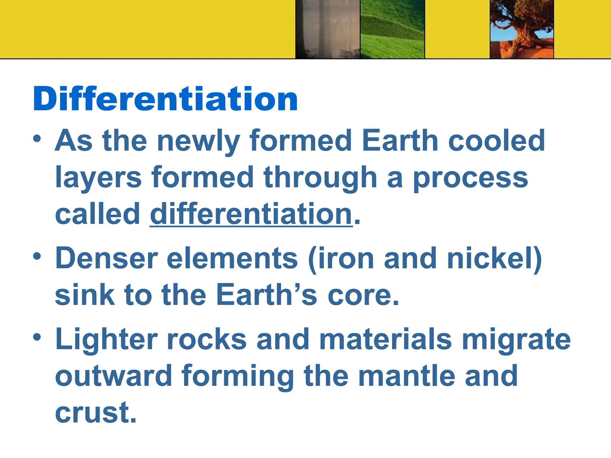 Differentiation
• As the newly formed Earth cooled
layers formed through a process
called differentiation.
• Denser elements (iron and nickel)
sink to the Earth’s core.
• Lighter rocks and materials migrate
outward forming the mantle and
crust.
 