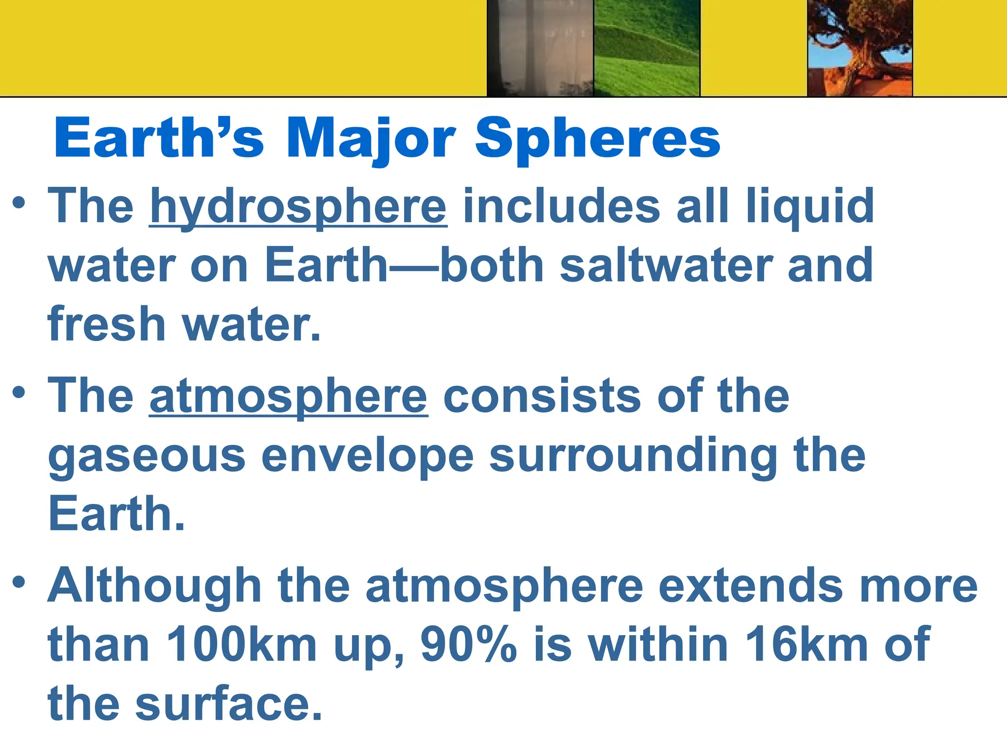 Earth’s Major Spheres
• The hydrosphere includes all liquid
water on Earth—both saltwater and
fresh water.
• The atmosphere consists of the
gaseous envelope surrounding the
Earth.
• Although the atmosphere extends more
than 100km up, 90% is within 16km of
the surface.
 