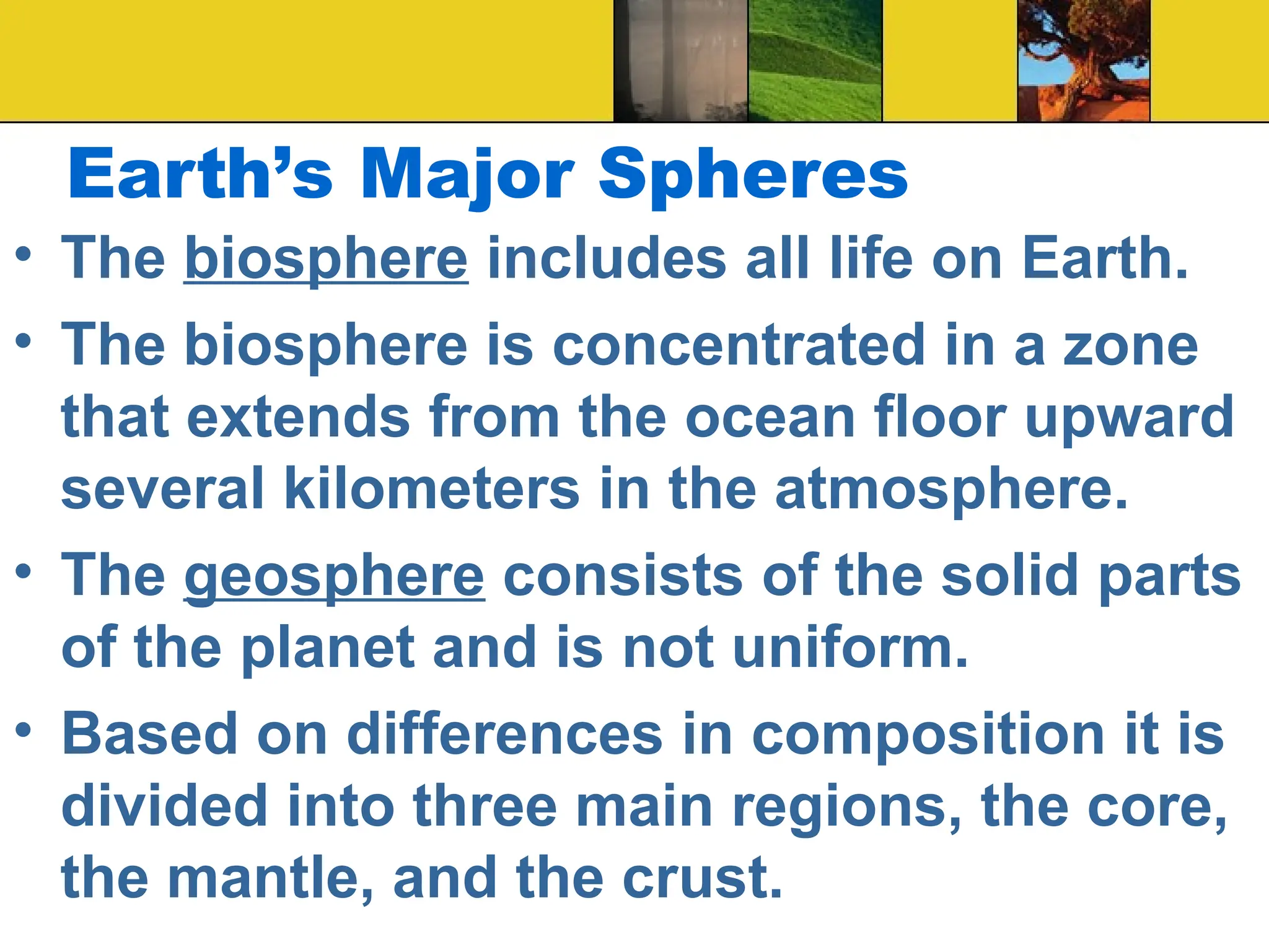Earth’s Major Spheres
• The biosphere includes all life on Earth.
• The biosphere is concentrated in a zone
that extends from the ocean floor upward
several kilometers in the atmosphere.
• The geosphere consists of the solid parts
of the planet and is not uniform.
• Based on differences in composition it is
divided into three main regions, the core,
the mantle, and the crust.
 