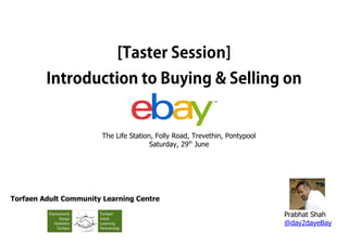 [Taster Session]
Introduction to Buying & Selling on
The Life Station, Folly Road, Trevethin, Pontypool
Saturday, 29th
June
Prabhat Shah
@day2dayeBay
Torfaen Adult Community Learning Centre
 
