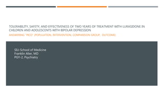 TOLERABILITY, SAFETY, AND EFFECTIVENESS OF TWO YEARS OF TREATMENT WITH LURASIDONE IN
CHILDREN AND ADOLESCENTS WITH BIPOLAR DEPRESSION
ANSWERING “PICO” (POPULATION, INTERVENTION, COMPARISON GROUP, OUTCOME)
SIU-School of Medicine
Franklin Alier, MD
PGY-2, Psychiatry
 