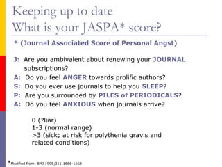 Keeping up to date
What is your JASPA* score?
* (Journal Associated Score of Personal Angst)
J: Are you ambivalent about renewing your JOURNAL
subscriptions?
A: Do you feel ANGER towards prolific authors?
S: Do you ever use journals to help you SLEEP?
P: Are you surrounded by PILES of PERIODICALS?
A: Do you feel ANXIOUS when journals arrive?
*Modified from: BMJ 1995;311:1666-1668
0 (?liar)
1-3 (normal range)
>3 (sick; at risk for polythenia gravis and
related conditions)
 