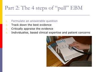 Part 2: The 4 steps of “pull” EBM
1. Formulate an answerable question
2. Track down the best evidence
3. Critically appraise the evidence
4. Individualise, based clinical expertise and patient concerns
 