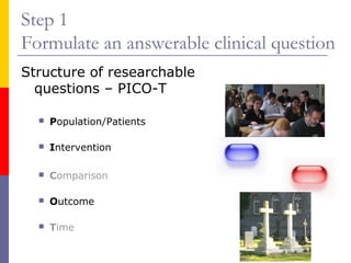 Step 1
Formulate an answerable clinical question
Structure of researchable
questions – PICO-T
 Population/Patients
 Intervention
 Comparison
 Outcome
 Time
 