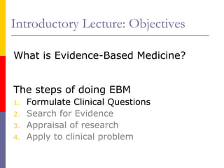 Introductory Lecture: Objectives
What is Evidence-Based Medicine?
The steps of doing EBM
1. Formulate Clinical Questions
2. Search for Evidence
3. Appraisal of research
4. Apply to clinical problem
 