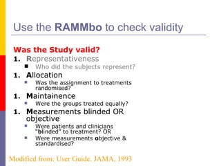 Use the RAMMbo to check validity
Was the Study valid?
1. Representativeness
 Who did the subjects represent?
1. Allocation
 Was the assignment to treatments
randomised?
1. Maintainence
 Were the groups treated equally?
1. Measurements blinded OR
objective
 Were patients and clinicians
“blinded” to treatment? OR
 Were measurements objective &
standardised?
Modified from: User Guide. JAMA, 1993
 