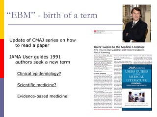 “EBM” - birth of a term
Update of CMAJ series on how
to read a paper
JAMA User guides 1991
authors seek a new term
Clinical epidemiology?
Scientific medicine?
Evidence-based medicine!
 