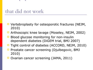 that did not work
 Vertebroplasty for osteoporotic fractures (NEJM,
2010)
 Arthoscopic knee lavage (Moseley, NEJM, 2002)
 Blood glucose monitoring for non-insulin
dependent diabetes (DiGEM trial, BMJ 2007)
 Tight control of diabetes (ACCORD, NEJM, 2010)
 Prostate cancer screening (Djulbegovic, BMJ
2010)
 Ovarian cancer screening (JAMA, 2011)
 