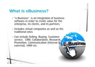 What is eBusiness?
 •   "e-Business" is an integration of business
     software in order to create value for the
     enterprise, its clients, and its partners.
 •   Includes virtual companies as well as the
     traditional ones
 •   Can include Selling, Buying, Customer
     service, CRM, Collaboration, Research,
     Promotion, Communication (internal &
     external), HRM etc.
 