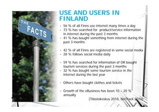 USE AND USERS IN
FINLAND
• 56 % of all Finns use internet many times a day
• 73 % has searched for product/service information
  in internet during the past 3 months
• 41 % has bought something from internet during the
  past 3 months

•   42 % of all Finns are registered in some social media
•   28 % follows social media daily

• 59 % has searched for information of OR bought
  tourism services during the past 3 months
• 32 % has bought some tourism service in the
  internet during the last year

•   Others have bought clothes and tickets

•   Growth of the eBusiness has been 10 – 20 %
    annually
                    (Tilastokeskus 2010, NetTrack 2010)
 