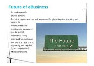 Future of eBusiness
•   Increades growth
•   Blurred borders
•   Technical requirements as well as demand for global logistics, invoicing and
    payments
•   Mobile and HTML5
•    Location and awareness
    (geo targeting)
•   Augmented reality
•   Learning from customers
•   Not only B2C, B2B or C2C
    separately, but together
    (group buying sites)
•   Affiliate marketing
 