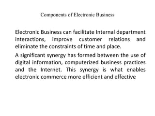 Components of Electronic Business
Electronic Business can facilitate Internal department
interactions, improve customer relations and
eliminate the constraints of time and place.
A significant synergy has formed between the use of
digital information, computerized business practices
and the Internet. This synergy is what enables
electronic commerce more efficient and effective
 